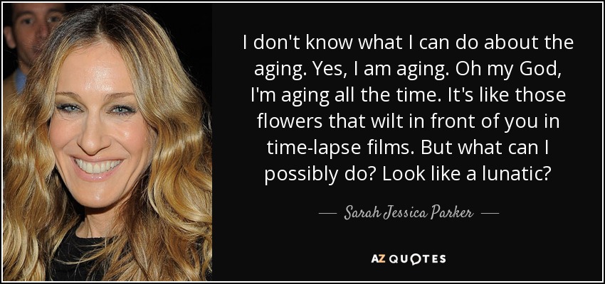 I don't know what I can do about the aging. Yes, I am aging. Oh my God, I'm aging all the time. It's like those flowers that wilt in front of you in time-lapse films. But what can I possibly do? Look like a lunatic? - Sarah Jessica Parker
