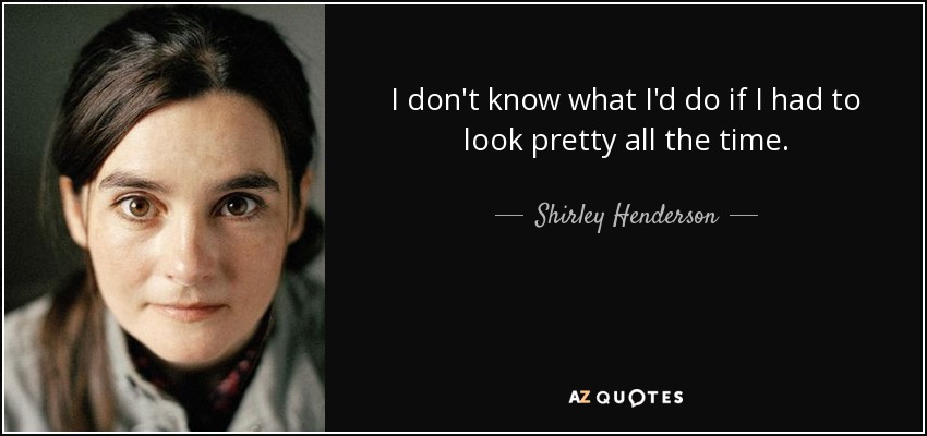 I don't know what I'd do if I had to look pretty all the time. - Shirley Henderson