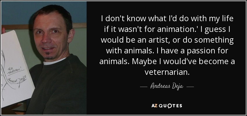 I don't know what I'd do with my life if it wasn't for animation.' I guess I would be an artist, or do something with animals. I have a passion for animals. Maybe I would've become a veternarian. - Andreas Deja