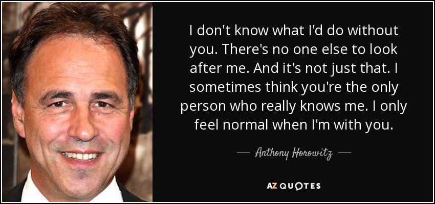 I don't know what I'd do without you. There's no one else to look after me. And it's not just that. I sometimes think you're the only person who really knows me. I only feel normal when I'm with you. - Anthony Horowitz