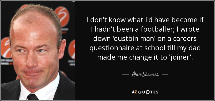 I don't know what I'd have become if I hadn't been a footballer; I wrote down 'dustbin man' on a careers questionnaire at school till my dad made me change it to 'joiner'. - Alan Shearer