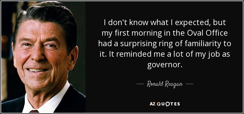 I don't know what I expected, but my first morning in the Oval Office had a surprising ring of familiarity to it. It reminded me a lot of my job as governor. - Ronald Reagan