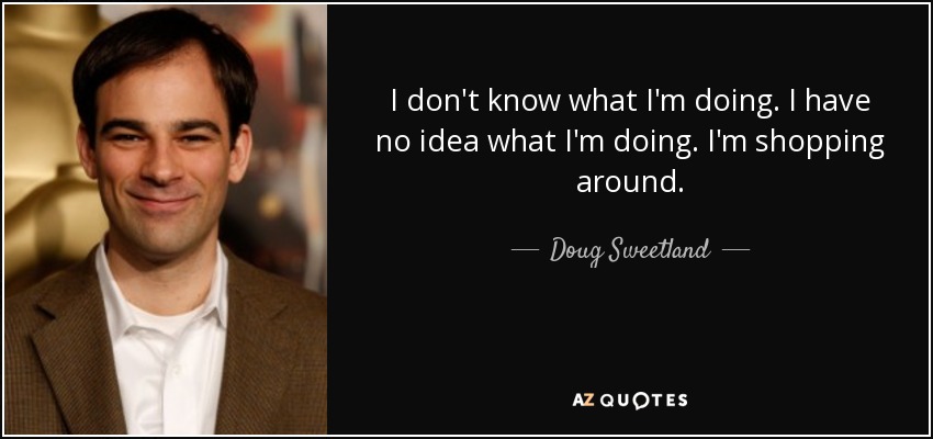 I don't know what I'm doing. I have no idea what I'm doing. I'm shopping around. - Doug Sweetland
