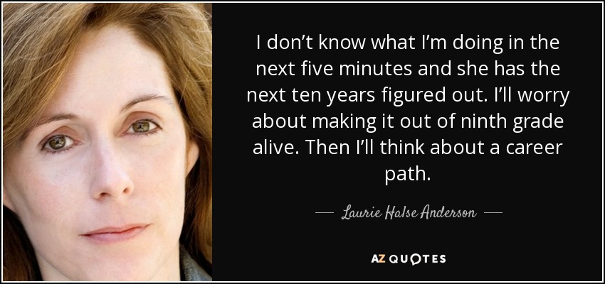 I don’t know what I’m doing in the next five minutes and she has the next ten years figured out. I’ll worry about making it out of ninth grade alive. Then I’ll think about a career path. - Laurie Halse Anderson