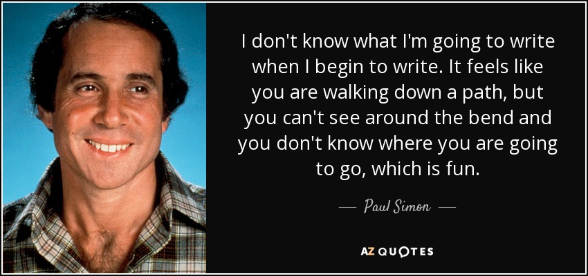 I don't know what I'm going to write when I begin to write. It feels like you are walking down a path, but you can't see around the bend and you don't know where you are going to go, which is fun. - Paul Simon