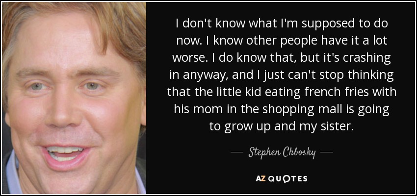 I don't know what I'm supposed to do now. I know other people have it a lot worse. I do know that, but it's crashing in anyway, and I just can't stop thinking that the little kid eating french fries with his mom in the shopping mall is going to grow up and my sister. - Stephen Chbosky