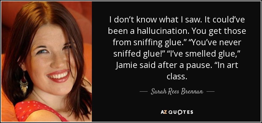 I don’t know what I saw. It could’ve been a hallucination. You get those from sniffing glue.” “You’ve never sniffed glue!” “I’ve smelled glue,” Jamie said after a pause. “In art class. - Sarah Rees Brennan