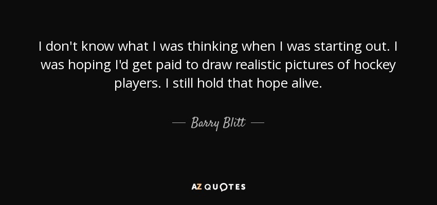 I don't know what I was thinking when I was starting out. I was hoping I'd get paid to draw realistic pictures of hockey players. I still hold that hope alive. - Barry Blitt