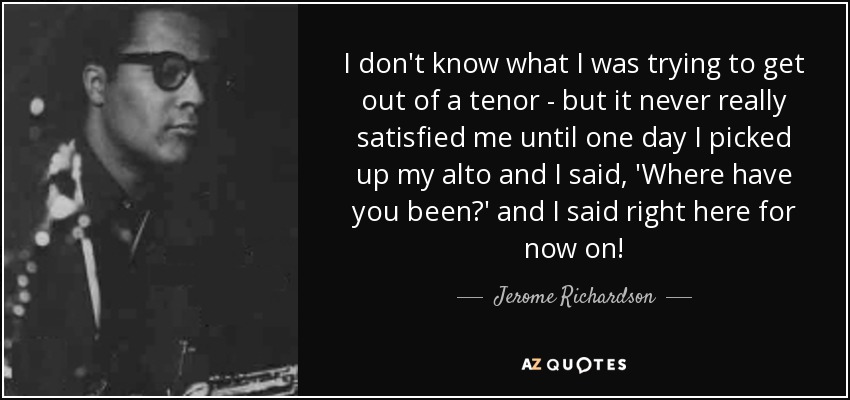 I don't know what I was trying to get out of a tenor - but it never really satisfied me until one day I picked up my alto and I said, 'Where have you been?' and I said right here for now on! - Jerome Richardson