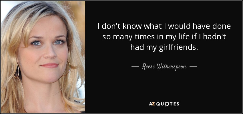 I don't know what I would have done so many times in my life if I hadn't had my girlfriends. - Reese Witherspoon