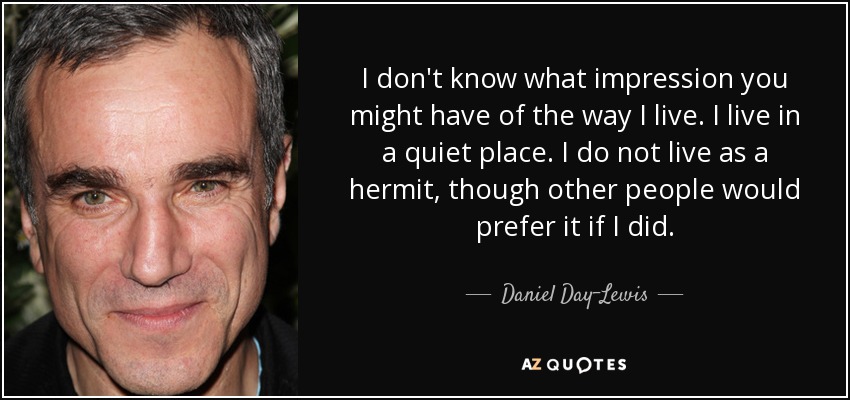 I don't know what impression you might have of the way I live. I live in a quiet place. I do not live as a hermit, though other people would prefer it if I did. - Daniel Day-Lewis