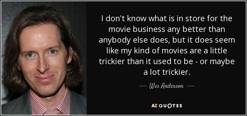 I don't know what is in store for the movie business any better than anybody else does, but it does seem like my kind of movies are a little trickier than it used to be - or maybe a lot trickier. - Wes Anderson