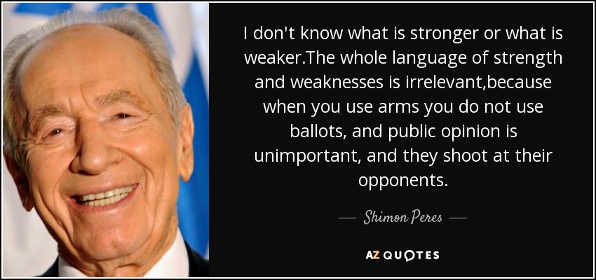 I don't know what is stronger or what is weaker.The whole language of strength and weaknesses is irrelevant,because when you use arms you do not use ballots, and public opinion is unimportant, and they shoot at their opponents. - Shimon Peres
