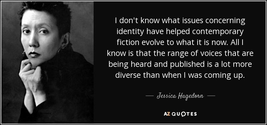 I don't know what issues concerning identity have helped contemporary fiction evolve to what it is now. All I know is that the range of voices that are being heard and published is a lot more diverse than when I was coming up. - Jessica Hagedorn