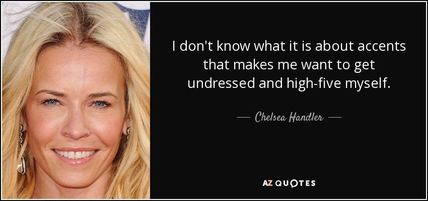 I don't know what it is about accents that makes me want to get undressed and high-five myself. - Chelsea Handler