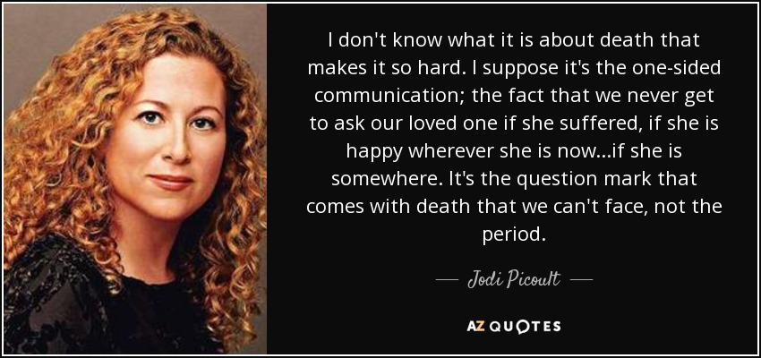 I don't know what it is about death that makes it so hard. I suppose it's the one-sided communication; the fact that we never get to ask our loved one if she suffered, if she is happy wherever she is now...if she is somewhere. It's the question mark that comes with death that we can't face, not the period. - Jodi Picoult