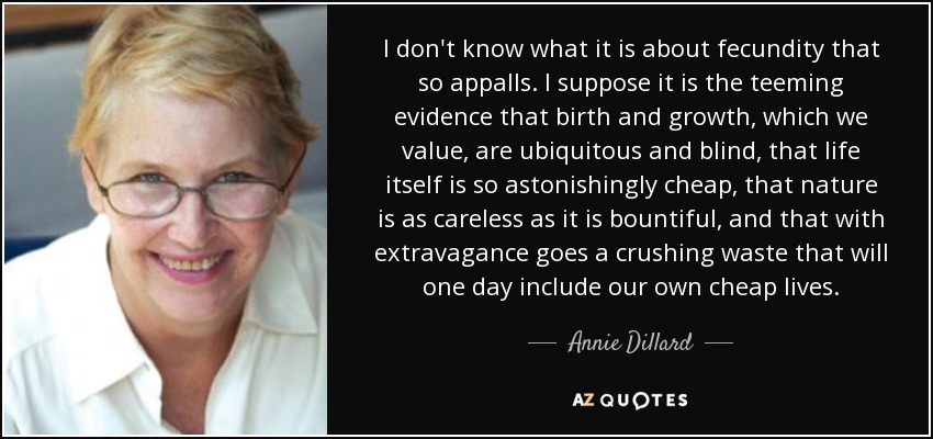 I don't know what it is about fecundity that so appalls. I suppose it is the teeming evidence that birth and growth, which we value, are ubiquitous and blind, that life itself is so astonishingly cheap, that nature is as careless as it is bountiful, and that with extravagance goes a crushing waste that will one day include our own cheap lives. - Annie Dillard