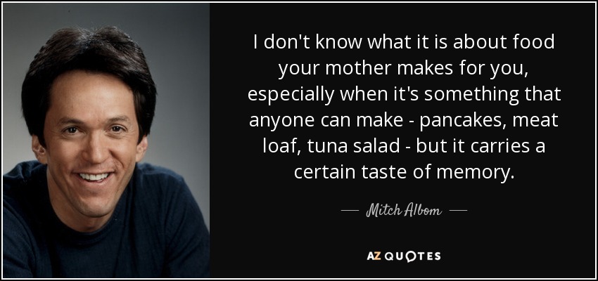 I don't know what it is about food your mother makes for you, especially when it's something that anyone can make - pancakes, meat loaf, tuna salad - but it carries a certain taste of memory. - Mitch Albom