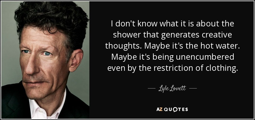 I don't know what it is about the shower that generates creative thoughts. Maybe it's the hot water. Maybe it's being unencumbered even by the restriction of clothing. - Lyle Lovett