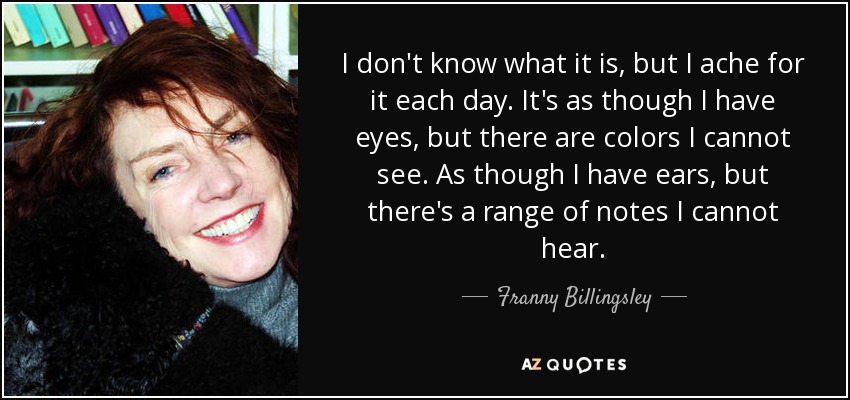 I don't know what it is, but I ache for it each day. It's as though I have eyes, but there are colors I cannot see. As though I have ears, but there's a range of notes I cannot hear. - Franny Billingsley