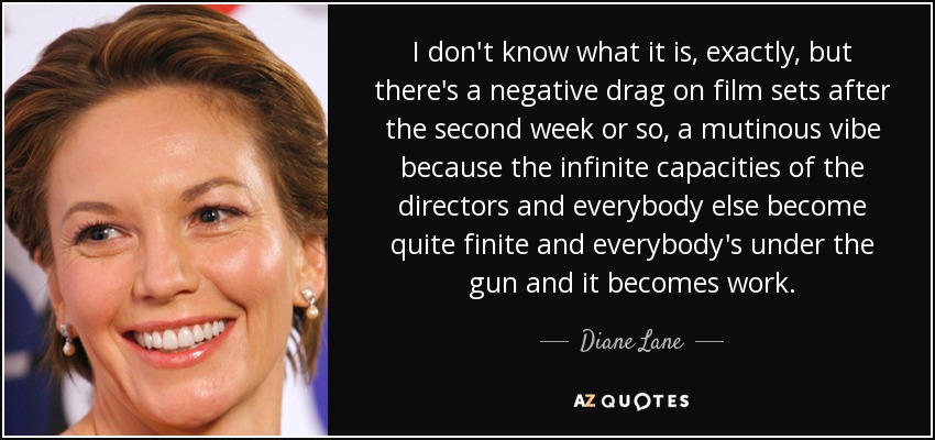 I don't know what it is, exactly, but there's a negative drag on film sets after the second week or so, a mutinous vibe because the infinite capacities of the directors and everybody else become quite finite and everybody's under the gun and it becomes work. - Diane Lane