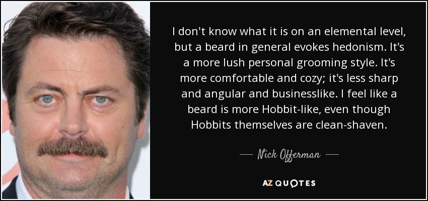 I don't know what it is on an elemental level, but a beard in general evokes hedonism. It's a more lush personal grooming style. It's more comfortable and cozy; it's less sharp and angular and businesslike. I feel like a beard is more Hobbit-like, even though Hobbits themselves are clean-shaven. - Nick Offerman I don't know what it is on an elemental level, but a beard in general evokes hedonism. It's a more lush personal grooming style. It's more comfortable and cozy; it's less sharp and angular and businesslike. I feel like a beard is more Hobbit-like, even though Hobbits themselves are clean-shaven. - Nick Offerman