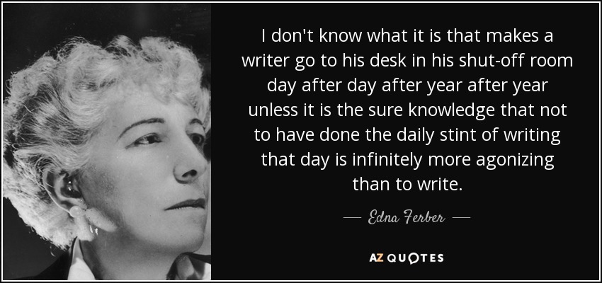I don't know what it is that makes a writer go to his desk in his shut-off room day after day after year after year unless it is the sure knowledge that not to have done the daily stint of writing that day is infinitely more agonizing than to write. - Edna Ferber