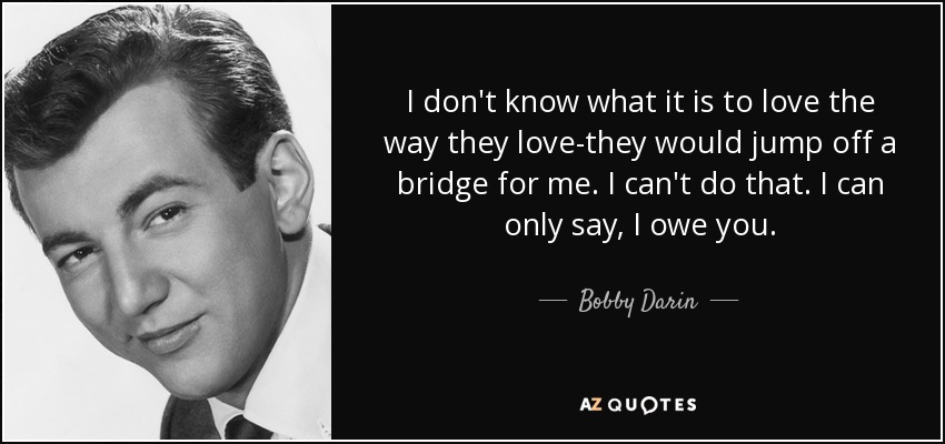 I don't know what it is to love the way they love-they would jump off a bridge for me. I can't do that. I can only say, I owe you. - Bobby Darin