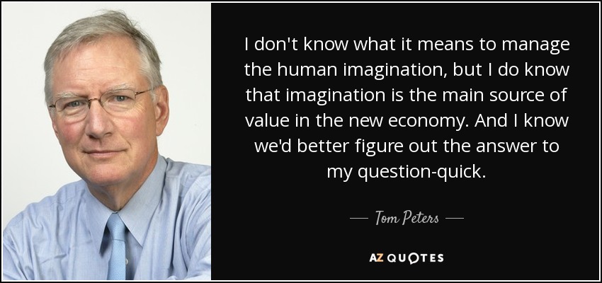 I don't know what it means to manage the human imagination, but I do know that imagination is the main source of value in the new economy. And I know we'd better figure out the answer to my question-quick. - Tom Peters