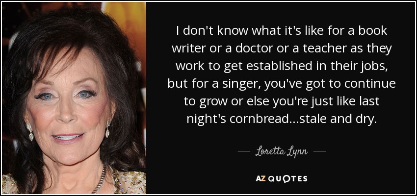 I don't know what it's like for a book writer or a doctor or a teacher as they work to get established in their jobs, but for a singer, you've got to continue to grow or else you're just like last night's cornbread...stale and dry. - Loretta Lynn