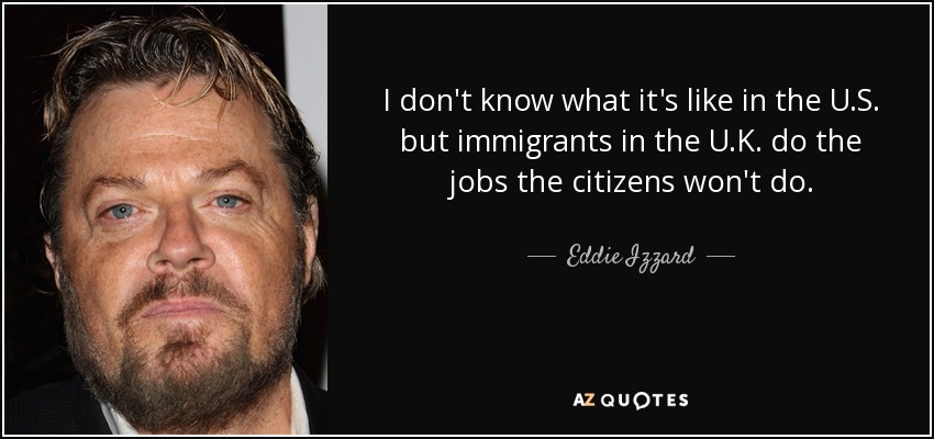 I don't know what it's like in the U.S. but immigrants in the U.K. do the jobs the citizens won't do. - Eddie Izzard