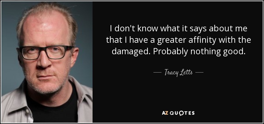 I don't know what it says about me that I have a greater affinity with the damaged. Probably nothing good. - Tracy Letts