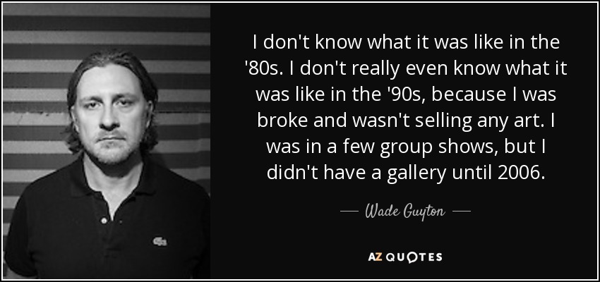 I don't know what it was like in the '80s. I don't really even know what it was like in the '90s, because I was broke and wasn't selling any art. I was in a few group shows, but I didn't have a gallery until 2006. - Wade Guyton