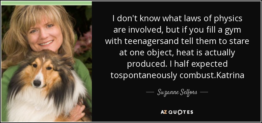 I don't know what laws of physics are involved, but if you fill a gym with teenagersand tell them to stare at one object, heat is actually produced. I half expected tospontaneously combust.Katrina - Suzanne Selfors