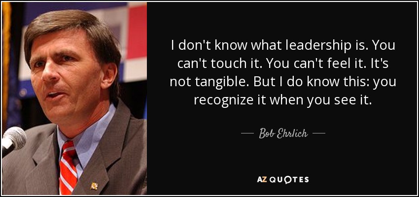 I don't know what leadership is. You can't touch it. You can't feel it. It's not tangible. But I do know this: you recognize it when you see it. - Bob Ehrlich