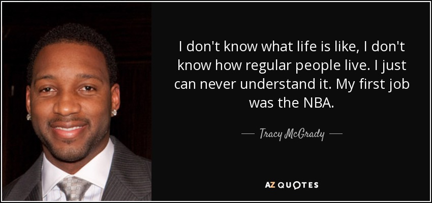 I don't know what life is like, I don't know how regular people live. I just can never understand it. My first job was the NBA. - Tracy McGrady