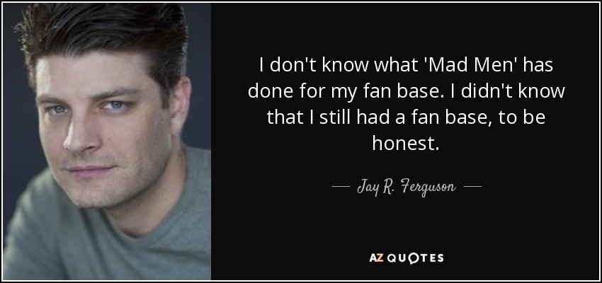 I don't know what 'Mad Men' has done for my fan base. I didn't know that I still had a fan base, to be honest. - Jay R. Ferguson