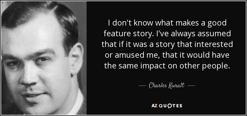 I don't know what makes a good feature story. I've always assumed that if it was a story that interested or amused me, that it would have the same impact on other people. - Charles Kuralt