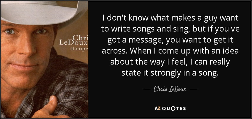 I don't know what makes a guy want to write songs and sing, but if you've got a message, you want to get it across. When I come up with an idea about the way I feel, I can really state it strongly in a song. - Chris LeDoux