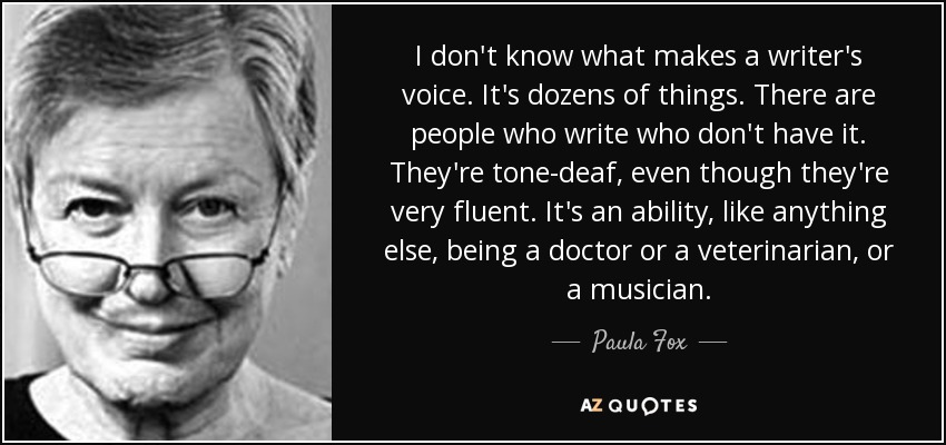 I don't know what makes a writer's voice. It's dozens of things. There are people who write who don't have it. They're tone-deaf, even though they're very fluent. It's an ability, like anything else, being a doctor or a veterinarian, or a musician. - Paula Fox