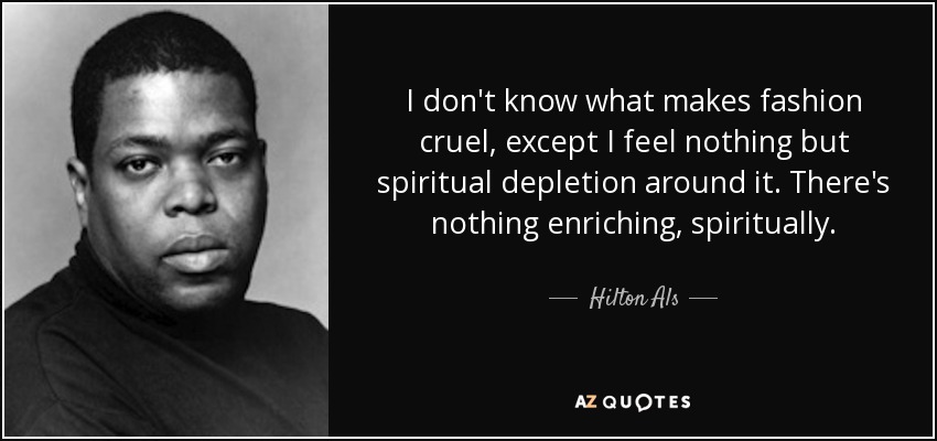 I don't know what makes fashion cruel, except I feel nothing but spiritual depletion around it. There's nothing enriching, spiritually. - Hilton Als
