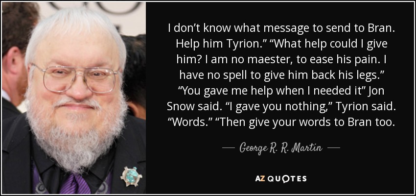 I don’t know what message to send to Bran. Help him Tyrion.” “What help could I give him? I am no maester, to ease his pain. I have no spell to give him back his legs.” “You gave me help when I needed it” Jon Snow said. “I gave you nothing,” Tyrion said. “Words.” “Then give your words to Bran too. - George R. R. Martin