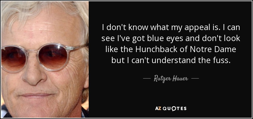 I don't know what my appeal is. I can see I've got blue eyes and don't look like the Hunchback of Notre Dame but I can't understand the fuss. - Rutger Hauer