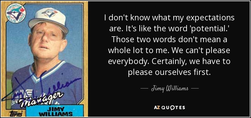 I don't know what my expectations are. It's like the word 'potential.' Those two words don't mean a whole lot to me. We can't please everybody. Certainly, we have to please ourselves first. - Jimy Williams