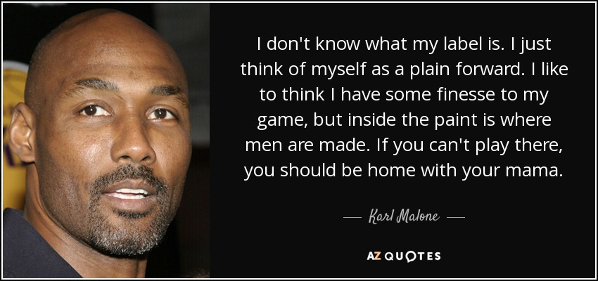 I don't know what my label is. I just think of myself as a plain forward. I like to think I have some finesse to my game, but inside the paint is where men are made. If you can't play there, you should be home with your mama. - Karl Malone