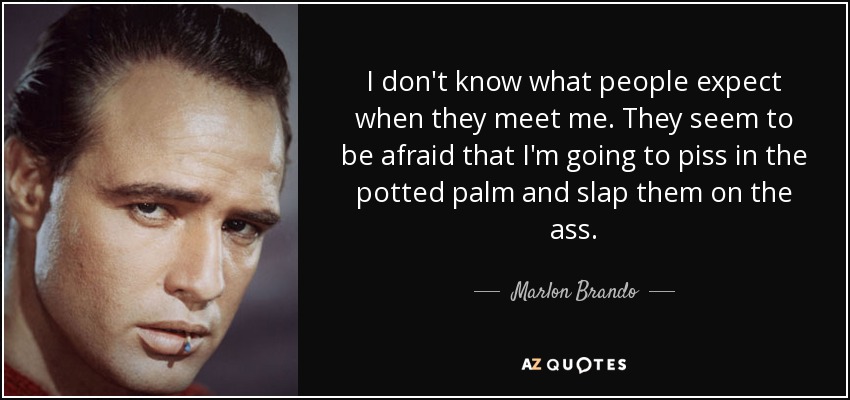 I don't know what people expect when they meet me. They seem to be afraid that I'm going to piss in the potted palm and slap them on the ass. - Marlon Brando