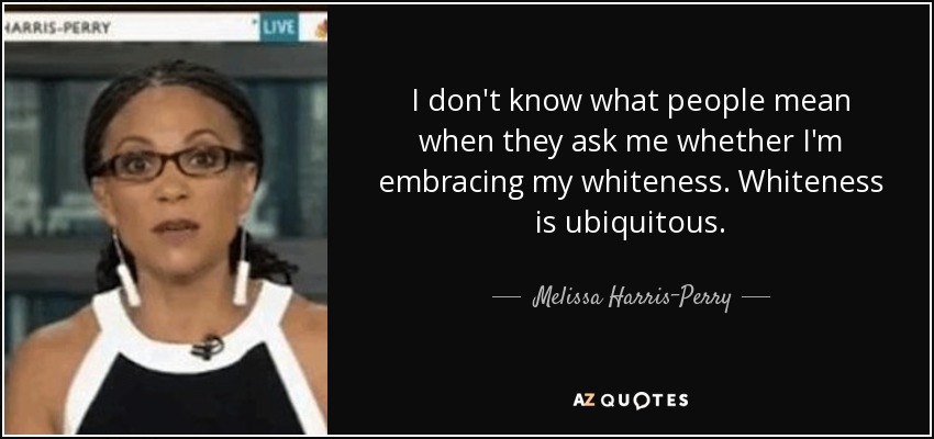 I don't know what people mean when they ask me whether I'm embracing my whiteness. Whiteness is ubiquitous. - Melissa Harris-Perry