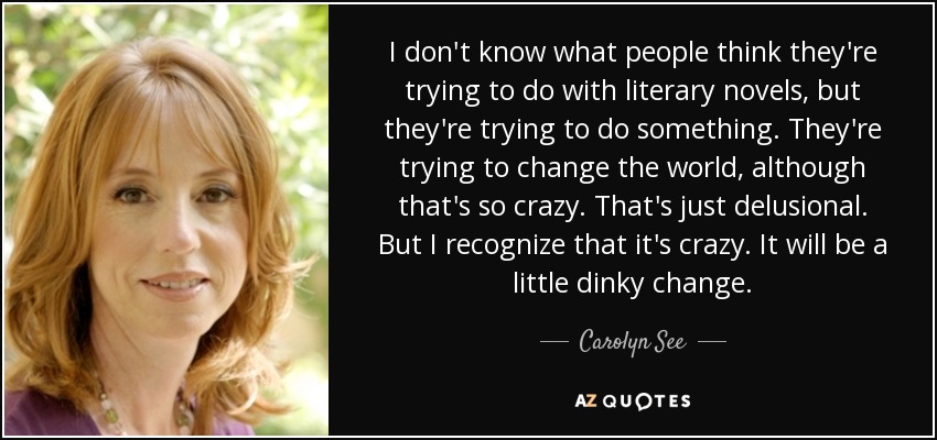 I don't know what people think they're trying to do with literary novels, but they're trying to do something. They're trying to change the world, although that's so crazy. That's just delusional. But I recognize that it's crazy. It will be a little dinky change. - Carolyn See