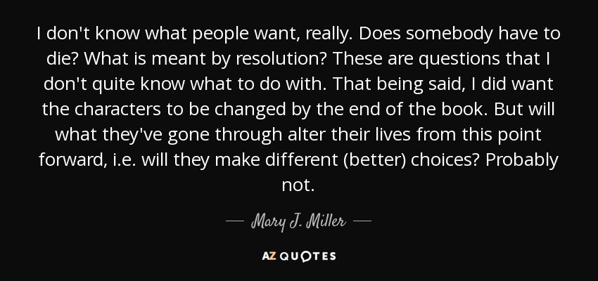 I don't know what people want, really. Does somebody have to die? What is meant by resolution? These are questions that I don't quite know what to do with. That being said, I did want the characters to be changed by the end of the book. But will what they've gone through alter their lives from this point forward, i.e. will they make different (better) choices? Probably not. - Mary J. Miller