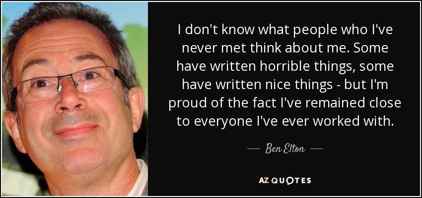 I don't know what people who I've never met think about me. Some have written horrible things, some have written nice things - but I'm proud of the fact I've remained close to everyone I've ever worked with. - Ben Elton
